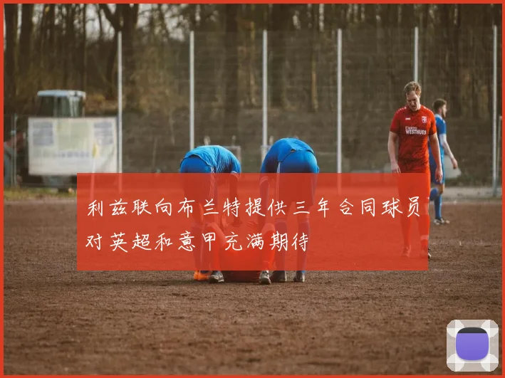 利兹联向布兰特提供三年合同球员对英超和意甲充满期待