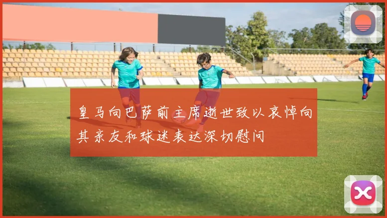 皇马向巴萨前主席逝世致以哀悼向其亲友和球迷表达深切慰问